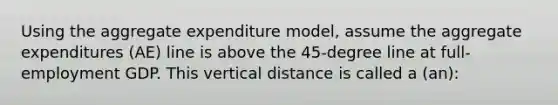 Using the aggregate expenditure model, assume the aggregate expenditures (AE) line is above the 45-degree line at full-employment GDP. This vertical distance is called a (an):