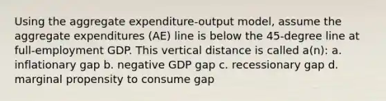 Using the aggregate expenditure-output model, assume the aggregate expenditures (AE) line is below the 45-degree line at full-employment GDP. This vertical distance is called a(n): a. inflationary gap b. negative GDP gap c. recessionary gap d. marginal propensity to consume gap