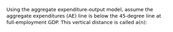 Using the aggregate expenditure-output model, assume the aggregate expenditures (AE) line is below the 45-degree line at full-employment GDP. This vertical distance is called a(n):