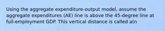 Using the aggregate expenditure-output model, assume the aggregate expenditures (AE) line is above the 45-degree line at full-employment GDP. This vertical distance is called a(n