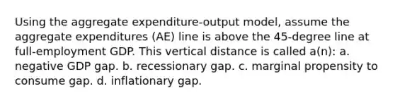 Using the aggregate expenditure-output model, assume the aggregate expenditures (AE) line is above the 45-degree line at full-employment GDP. This vertical distance is called a(n): a. negative GDP gap. b. recessionary gap. c. marginal propensity to consume gap. d. inflationary gap.