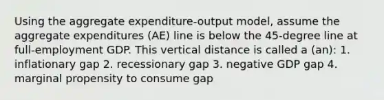 Using the aggregate expenditure-output model, assume the aggregate expenditures (AE) line is below the 45-degree line at full-employment GDP. This vertical distance is called a (an): 1. inflationary gap 2. recessionary gap 3. negative GDP gap 4. marginal propensity to consume gap