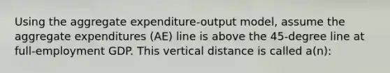 Using the aggregate expenditure-output model, assume the aggregate expenditures (AE) line is above the 45-degree line at full-employment GDP. This vertical distance is called a(n):