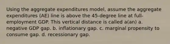 Using the aggregate expenditures model, assume the aggregate expenditures (AE) line is above the 45-degree line at full-employment GDP. This vertical distance is called a(an) a. negative GDP gap. b. inflationary gap. c. marginal propensity to consume gap. d. recessionary gap.