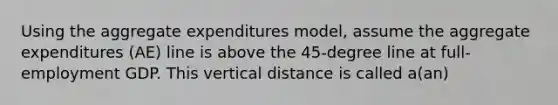 Using the aggregate expenditures model, assume the aggregate expenditures (AE) line is above the 45-degree line at full-employment GDP. This vertical distance is called a(an)