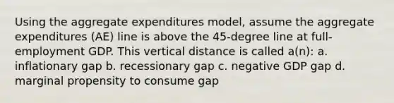 Using the aggregate expenditures model, assume the aggregate expenditures (AE) line is above the 45-degree line at full-employment GDP. This vertical distance is called a(n): a. inflationary gap b. recessionary gap c. negative GDP gap d. marginal propensity to consume gap