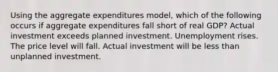 Using the aggregate expenditures model, which of the following occurs if aggregate expenditures fall short of real GDP? Actual investment exceeds planned investment. Unemployment rises. The price level will fall. Actual investment will be less than unplanned investment.