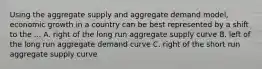 Using the aggregate supply and aggregate demand model, economic growth in a country can be best represented by a shift to the ... A. right of the long run aggregate supply curve B. left of the long run aggregate demand curve C. right of the short run aggregate supply curve