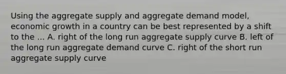 Using the <a href='https://www.questionai.com/knowledge/kK7y3IXTvk-aggregate-supply' class='anchor-knowledge'>aggregate supply</a> and aggregate demand model, economic growth in a country can be best represented by a shift to the ... A. right of the long run aggregate supply curve B. left of the long run <a href='https://www.questionai.com/knowledge/kSskzAHMj5-aggregate-demand-curve' class='anchor-knowledge'>aggregate demand curve</a> C. right of the short run aggregate supply curve