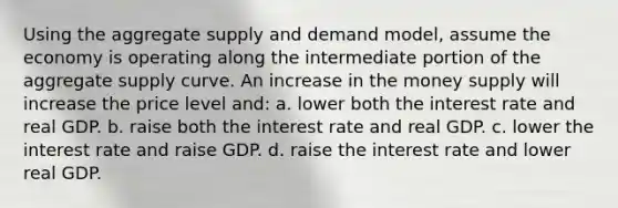 Using the aggregate supply and demand model, assume the economy is operating along the intermediate portion of the aggregate supply curve. An increase in the money supply will increase the price level and: a. lower both the interest rate and real GDP. b. raise both the interest rate and real GDP. c. lower the interest rate and raise GDP. d. raise the interest rate and lower real GDP.