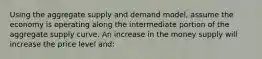 Using the aggregate supply and demand model, assume the economy is operating along the intermediate portion of the aggregate supply curve. An increase in the money supply will increase the price level and: