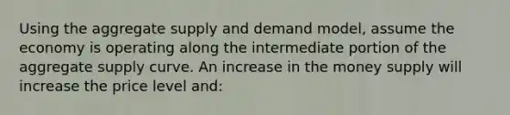 Using the aggregate supply and demand model, assume the economy is operating along the intermediate portion of the aggregate supply curve. An increase in the money supply will increase the price level and: