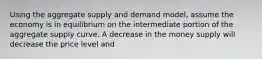 Using the aggregate supply and demand model, assume the economy is in equilibrium on the intermediate portion of the aggregate supply curve. A decrease in the money supply will decrease the price level and