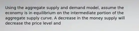 Using the aggregate supply and demand model, assume the economy is in equilibrium on the intermediate portion of the aggregate supply curve. A decrease in the money supply will decrease the price level and