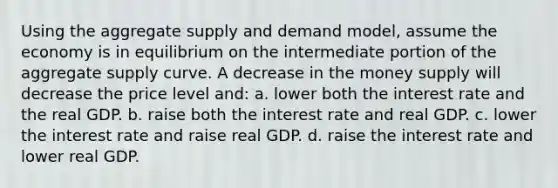 Using the aggregate supply and demand model, assume the economy is in equilibrium on the intermediate portion of the aggregate supply curve. A decrease in the money supply will decrease the price level and: a. lower both the interest rate and the real GDP. b. raise both the interest rate and real GDP. c. lower the interest rate and raise real GDP. d. raise the interest rate and lower real GDP.