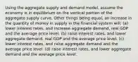 Using the aggregate supply and demand model, assume the economy is in equilibrium on the vertical portion of the aggregate supply curve. Other things being equal, an increase in the quantity of money in supply in the financial system will: (a) lower interest rates, and increase aggregate demand, real GDP and the average price level. (b) raise interest rates, and lower aggregate demand, real GDP and the average price level. (c) lower interest rates, and raise aggregate demand and the average price level. (d) raise interest rates, and lower aggregate demand and the average price level.