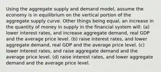 Using the aggregate supply and demand model, assume the economy is in equilibrium on the vertical portion of the aggregate supply curve. Other things being equal, an increase in the quantity of money in supply in the financial system will: (a) lower interest rates, and increase aggregate demand, real GDP and the average price level. (b) raise interest rates, and lower aggregate demand, real GDP and the average price level. (c) lower interest rates, and raise aggregate demand and the average price level. (d) raise interest rates, and lower aggregate demand and the average price level.