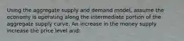 Using the aggregate supply and demand model, assume the economy is operating along the intermediate portion of the aggregate supply curve. An increase in the money supply increase the price level and: