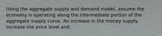 Using the aggregate supply and demand model, assume the economy is operating along the intermediate portion of the aggregate supply curve. An increase in the money supply increase the price level and: