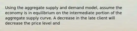 Using the aggregate supply and demand model, assume the economy is in equilibrium on the intermediate portion of the aggregate supply curve. A decrease in the late client will decrease the price level and