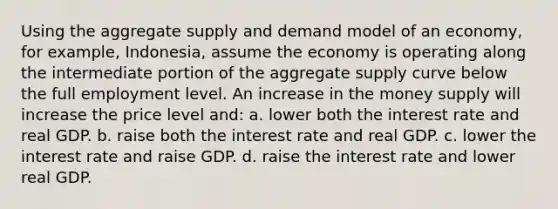 Using the aggregate supply and demand model of an economy, for example, Indonesia, assume the economy is operating along the intermediate portion of the aggregate supply curve below the full employment level. An increase in the money supply will increase the price level and: a. lower both the interest rate and real GDP. b. raise both the interest rate and real GDP. c. lower the interest rate and raise GDP. d. raise the interest rate and lower real GDP.