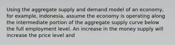 Using the aggregate supply and demand model of an economy, for example, Indonesia, assume the economy is operating along the intermediate portion of the aggregate supply curve below the full employment level. An increase in the money supply will increase the price level and