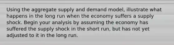 Using the aggregate supply and demand model, illustrate what happens in the long run when the economy suffers a supply shock. Begin your analysis by assuming the economy has suffered the supply shock in the short run, but has not yet adjusted to it in the long run.