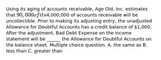 Using its aging of accounts receivable, Age Old, Inc. estimates that 90,000 of its4,000,000 of accounts receivable will be uncollectible. Prior to making its adjusting entry, the unadjusted Allowance for Doubtful Accounts has a credit balance of 1,000. After the adjustment, Bad Debt Expense on the income statement will be ______ the Allowance for Doubtful Accounts on the balance sheet. Multiple choice question. A. the same as B. less than C. greater than