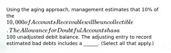 Using the aging approach, management estimates that 10% of the 10,000 of Accounts Receivable will be uncollectible. The Allowance for Doubtful Accounts has a100 unadjusted debit balance. The adjusting entry to record estimated bad debts includes a ______. (Select all that apply.)