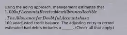 Using the aging approach, management estimates that 1,000 of Accounts Receivable will be uncollectible. The Allowance for Doubtful Accounts has a100 unadjusted credit balance. The adjusting entry to record estimated bad debts includes a ______. (Check all that apply.)