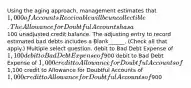 Using the aging approach, management estimates that 1,000 of Accounts Receivable will be uncollectible. The Allowance for Doubtful Accounts has a100 unadjusted credit balance. The adjusting entry to record estimated bad debts includes a Blank______. (Check all that apply.) Multiple select question. debit to Bad Debt Expense of 1,100 debit to Bad Debt Expense of900 debit to Bad Debt Expense of 1,000 credit to Allowance for Doubtful Accounts of1,100 credit to Allowance for Doubtful Accounts of 1,000 credit to Allowance for Doubtful Accounts of900