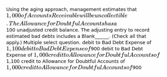 Using the aging approach, management estimates that 1,000 of Accounts Receivable will be uncollectible. The Allowance for Doubtful Accounts has a100 unadjusted credit balance. The adjusting entry to record estimated bad debts includes a Blank______. (Check all that apply.) Multiple select question. debit to Bad Debt Expense of 1,100 debit to Bad Debt Expense of900 debit to Bad Debt Expense of 1,000 credit to Allowance for Doubtful Accounts of1,100 credit to Allowance for Doubtful Accounts of 1,000 credit to Allowance for Doubtful Accounts of900