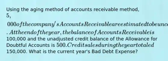 Using the aging method of accounts receivable method, 5,000 of the company's Accounts Receivable are estimated to be uncollectible. At the end of the year, the balance of Accounts Receivable is100,000 and the unadjusted credit balance of the Allowance for Doubtful Accounts is 500. Credit sales during the year totaled150,000. What is the current year's Bad Debt Expense?