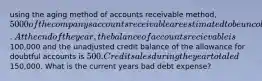 using the aging method of accounts receivable method, 5000 of the companys accounts receivable are estimated to be uncollectible. At the end of the year, the balance of accounts recievable is100,000 and the unadjusted credit balance of the allowance for doubtful accounts is 500. Credit sales during the year totaled150,000. What is the current years bad debt expense?