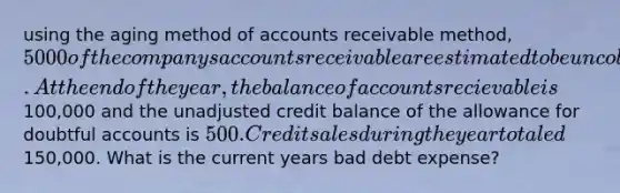 using the aging method of accounts receivable method, 5000 of the companys accounts receivable are estimated to be uncollectible. At the end of the year, the balance of accounts recievable is100,000 and the unadjusted credit balance of the allowance for doubtful accounts is 500. Credit sales during the year totaled150,000. What is the current years bad debt expense?