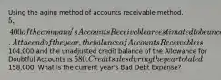 Using the aging method of accounts receivable method, 5,400 of the company's Accounts Receivable are estimated to be uncollectible. At the end of the year, the balance of Accounts Receivable is104,000 and the unadjusted credit balance of the Allowance for Doubtful Accounts is 580. Credit sales during the year totaled158,000. What is the current year's Bad Debt Expense?