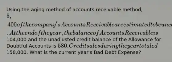 Using the aging method of accounts receivable method, 5,400 of the company's Accounts Receivable are estimated to be uncollectible. At the end of the year, the balance of Accounts Receivable is104,000 and the unadjusted credit balance of the Allowance for Doubtful Accounts is 580. Credit sales during the year totaled158,000. What is the current year's Bad Debt Expense?