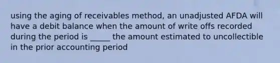 using the aging of receivables method, an unadjusted AFDA will have a debit balance when the amount of write offs recorded during the period is _____ the amount estimated to uncollectible in the prior accounting period