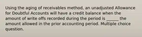 Using the aging of receivables method, an unadjusted Allowance for Doubtful Accounts will have a credit balance when the amount of write offs recorded during the period is ______ the amount allowed in the prior accounting period. Multiple choice question.