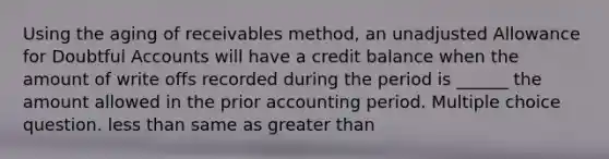 Using the aging of receivables method, an unadjusted Allowance for Doubtful Accounts will have a credit balance when the amount of write offs recorded during the period is ______ the amount allowed in the prior accounting period. Multiple choice question. less than same as greater than