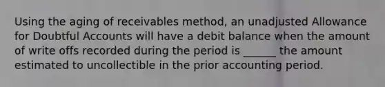 Using the aging of receivables method, an unadjusted Allowance for Doubtful Accounts will have a debit balance when the amount of write offs recorded during the period is ______ the amount estimated to uncollectible in the prior accounting period.