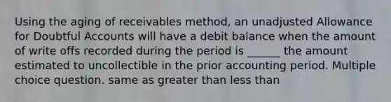 Using the aging of receivables method, an unadjusted Allowance for Doubtful Accounts will have a debit balance when the amount of write offs recorded during the period is ______ the amount estimated to uncollectible in the prior accounting period. Multiple choice question. same as greater than less than