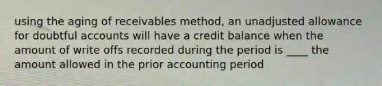 using the aging of receivables method, an unadjusted allowance for doubtful accounts will have a credit balance when the amount of write offs recorded during the period is ____ the amount allowed in the prior accounting period