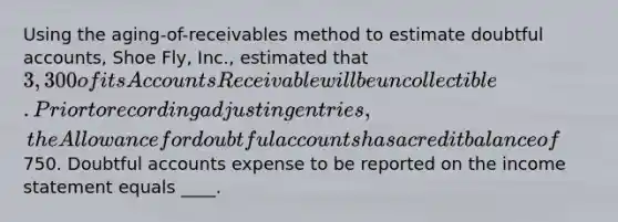 Using the aging-of-receivables method to estimate doubtful accounts, Shoe Fly, Inc., estimated that 3,300 of its Accounts Receivable will be uncollectible. Prior to recording adjusting entries, the Allowance for doubtful accounts has a credit balance of750. Doubtful accounts expense to be reported on the income statement equals ____.