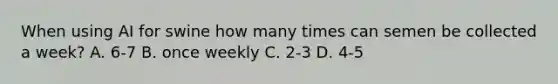 When using AI for swine how many times can semen be collected a week? A. 6-7 B. once weekly C. 2-3 D. 4-5