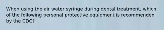 When using the air water syringe during dental treatment, which of the following personal protective equipment is recommended by the CDC?