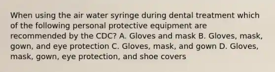 When using the air water syringe during dental treatment which of the following personal protective equipment are recommended by the CDC? A. Gloves and mask B. Gloves, mask, gown, and eye protection C. Gloves, mask, and gown D. Gloves, mask, gown, eye protection, and shoe covers