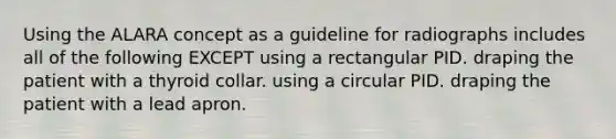 Using the ALARA concept as a guideline for radiographs includes all of the following EXCEPT using a rectangular PID. draping the patient with a thyroid collar. using a circular PID. draping the patient with a lead apron.