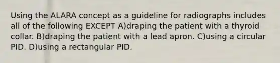 Using the ALARA concept as a guideline for radiographs includes all of the following EXCEPT A)draping the patient with a thyroid collar. B)draping the patient with a lead apron. C)using a circular PID. D)using a rectangular PID.