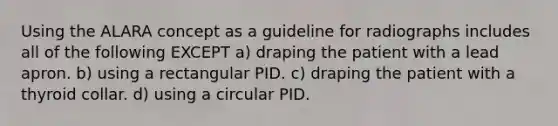 Using the ALARA concept as a guideline for radiographs includes all of the following EXCEPT a) draping the patient with a lead apron. b) using a rectangular PID. c) draping the patient with a thyroid collar. d) using a circular PID.